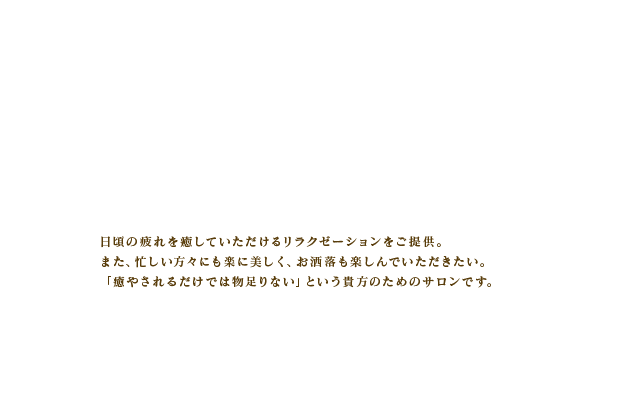 日頃の疲れを癒していただけるリラクゼーションをご提供。また、忙しい方々にも楽に美しく、お洒落も楽しんでいただきたい。「癒やされるだけでは物足りない」という貴方のためのサロンです。